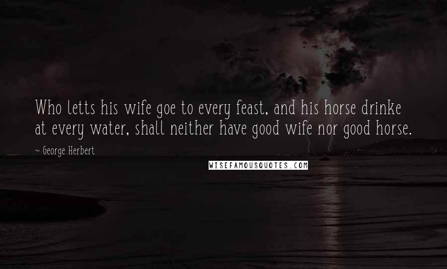 George Herbert Quotes: Who letts his wife goe to every feast, and his horse drinke at every water, shall neither have good wife nor good horse.