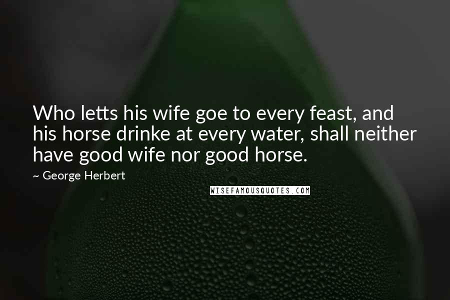 George Herbert Quotes: Who letts his wife goe to every feast, and his horse drinke at every water, shall neither have good wife nor good horse.