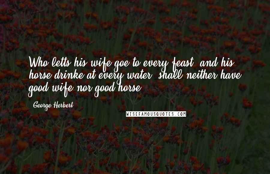 George Herbert Quotes: Who letts his wife goe to every feast, and his horse drinke at every water, shall neither have good wife nor good horse.