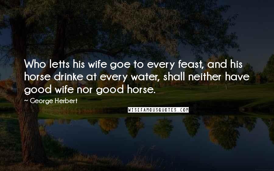 George Herbert Quotes: Who letts his wife goe to every feast, and his horse drinke at every water, shall neither have good wife nor good horse.