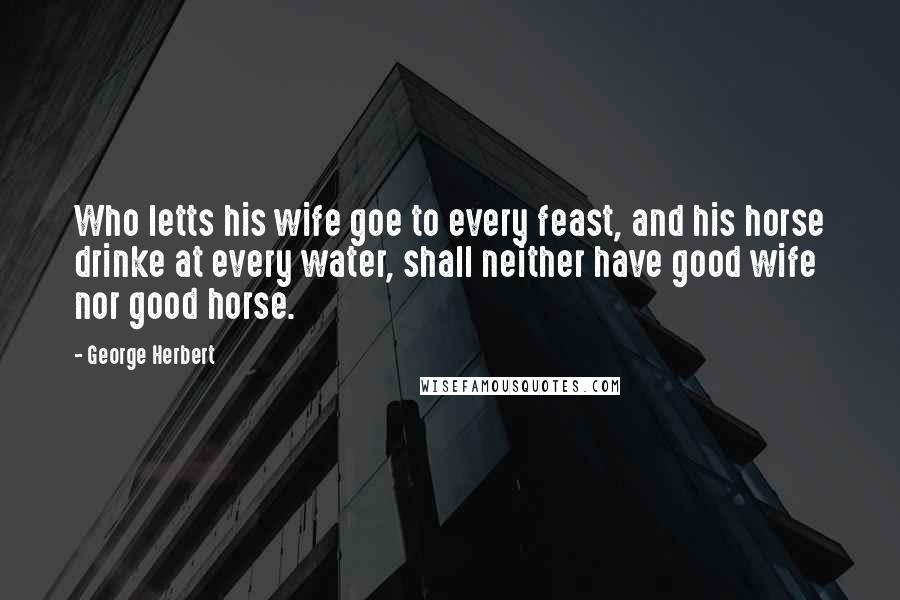 George Herbert Quotes: Who letts his wife goe to every feast, and his horse drinke at every water, shall neither have good wife nor good horse.