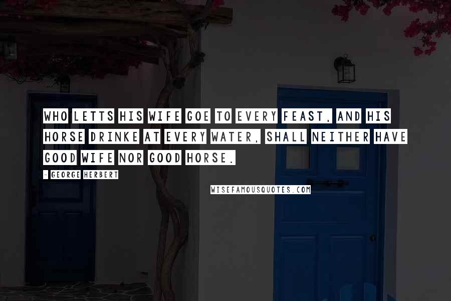 George Herbert Quotes: Who letts his wife goe to every feast, and his horse drinke at every water, shall neither have good wife nor good horse.