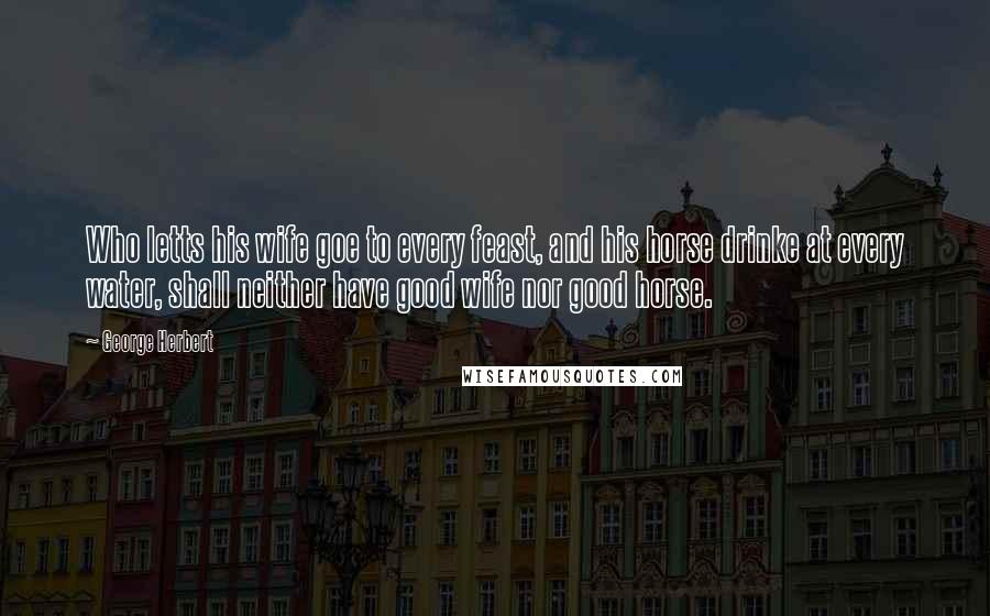 George Herbert Quotes: Who letts his wife goe to every feast, and his horse drinke at every water, shall neither have good wife nor good horse.