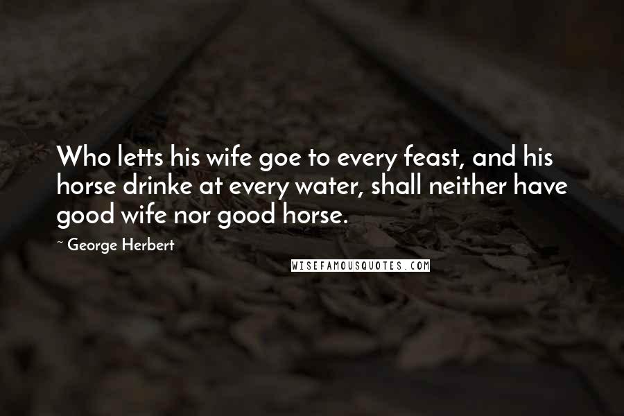 George Herbert Quotes: Who letts his wife goe to every feast, and his horse drinke at every water, shall neither have good wife nor good horse.