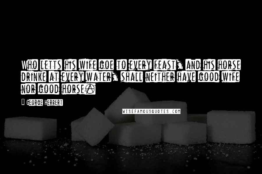 George Herbert Quotes: Who letts his wife goe to every feast, and his horse drinke at every water, shall neither have good wife nor good horse.