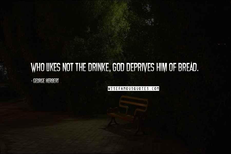 George Herbert Quotes: Who likes not the drinke, God deprives him of bread.