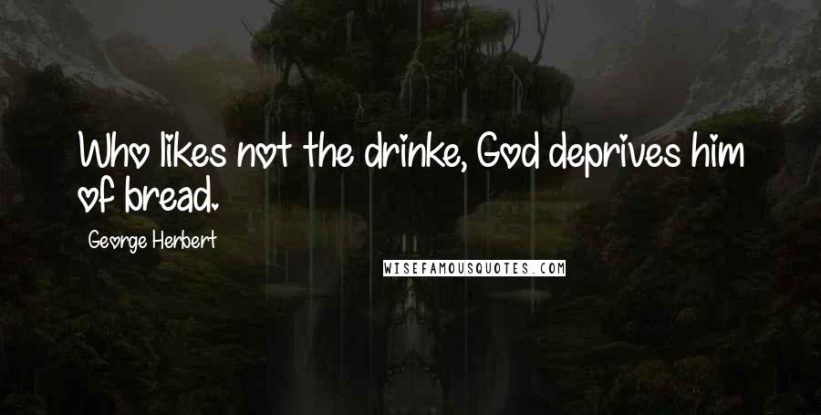 George Herbert Quotes: Who likes not the drinke, God deprives him of bread.