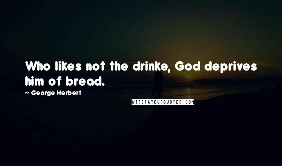 George Herbert Quotes: Who likes not the drinke, God deprives him of bread.