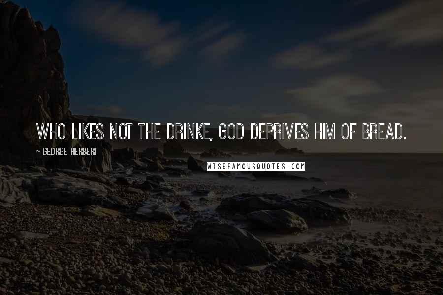 George Herbert Quotes: Who likes not the drinke, God deprives him of bread.