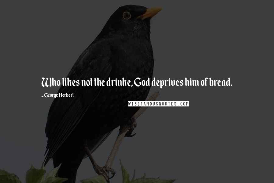 George Herbert Quotes: Who likes not the drinke, God deprives him of bread.