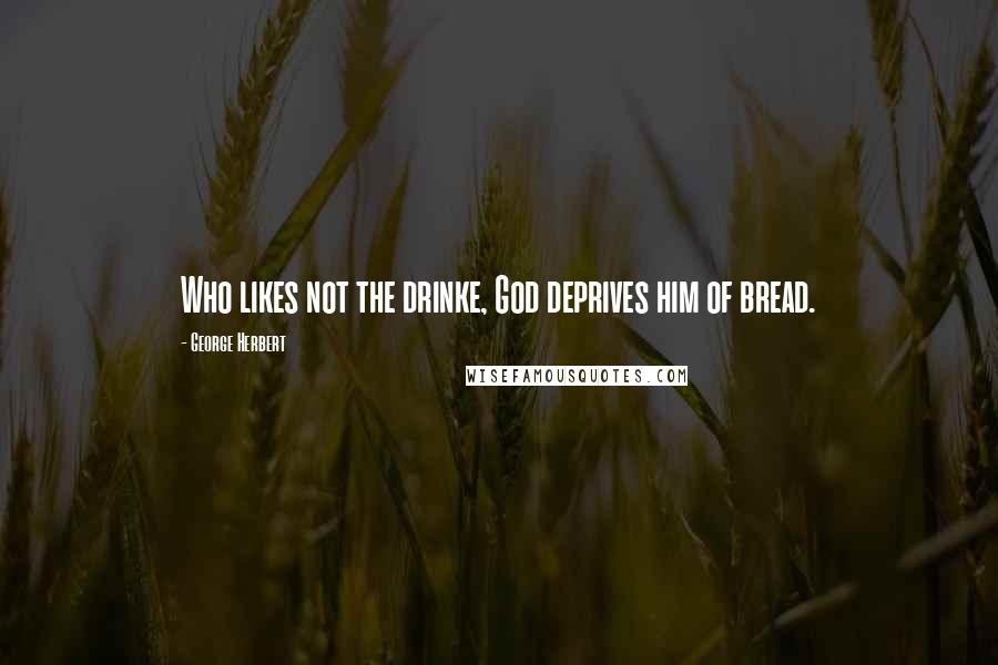 George Herbert Quotes: Who likes not the drinke, God deprives him of bread.