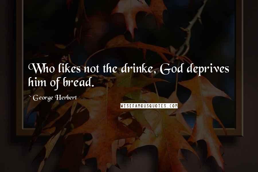 George Herbert Quotes: Who likes not the drinke, God deprives him of bread.