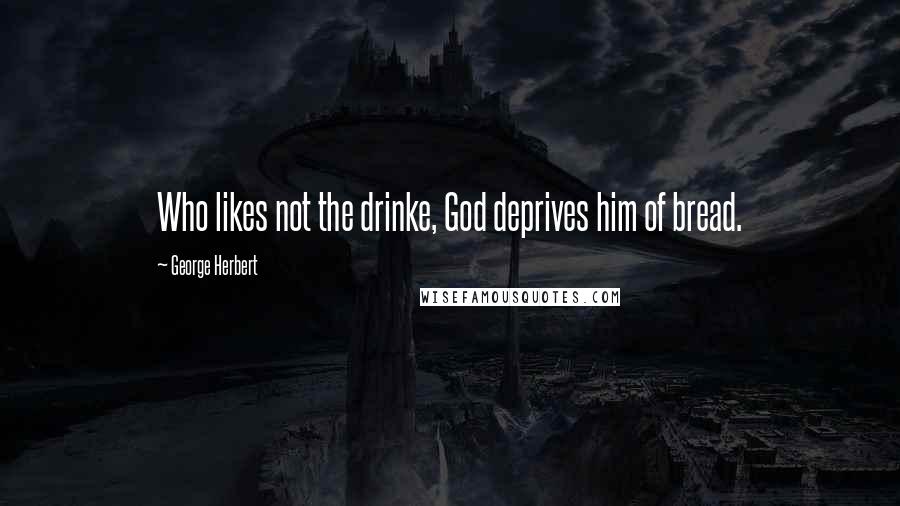 George Herbert Quotes: Who likes not the drinke, God deprives him of bread.