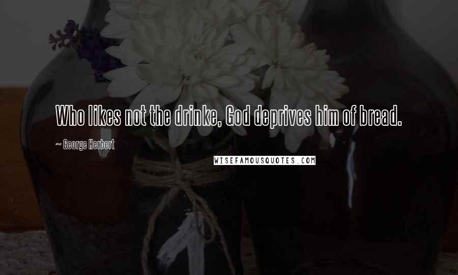 George Herbert Quotes: Who likes not the drinke, God deprives him of bread.