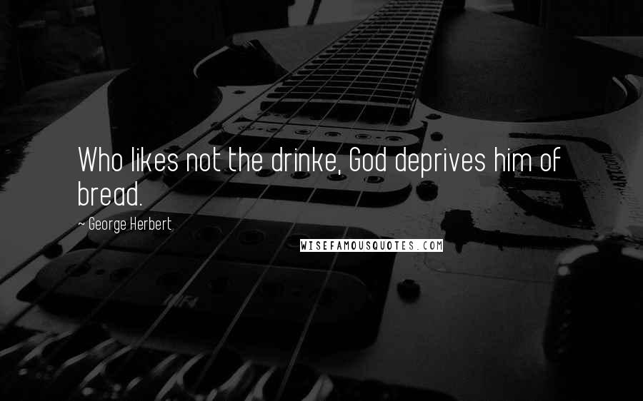 George Herbert Quotes: Who likes not the drinke, God deprives him of bread.