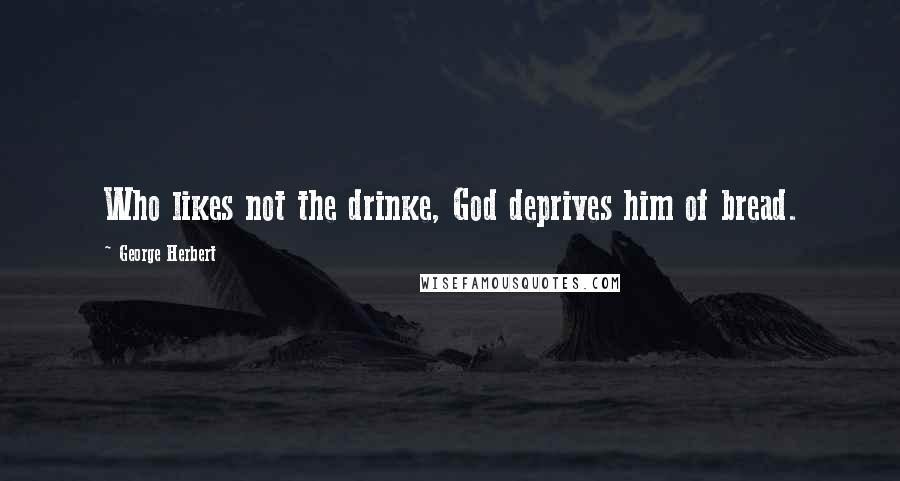 George Herbert Quotes: Who likes not the drinke, God deprives him of bread.