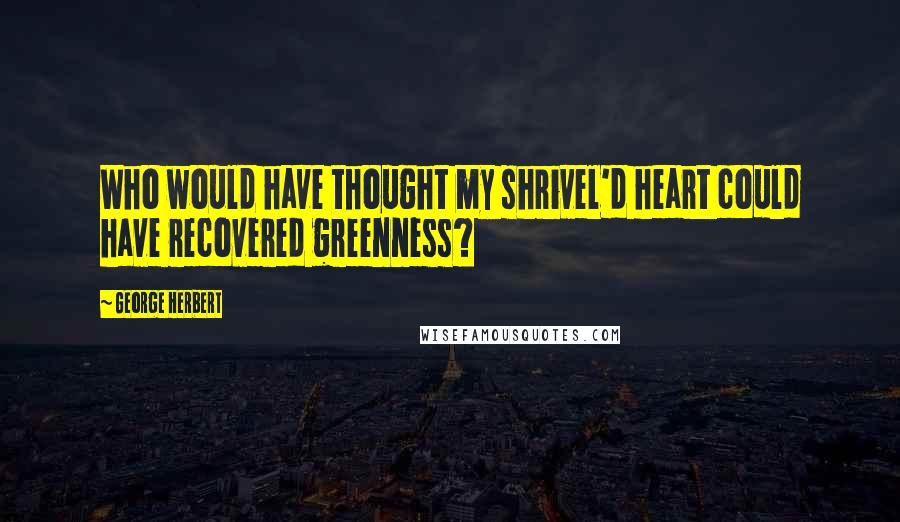 George Herbert Quotes: Who would have thought my shrivel'd heart could have recovered greenness?