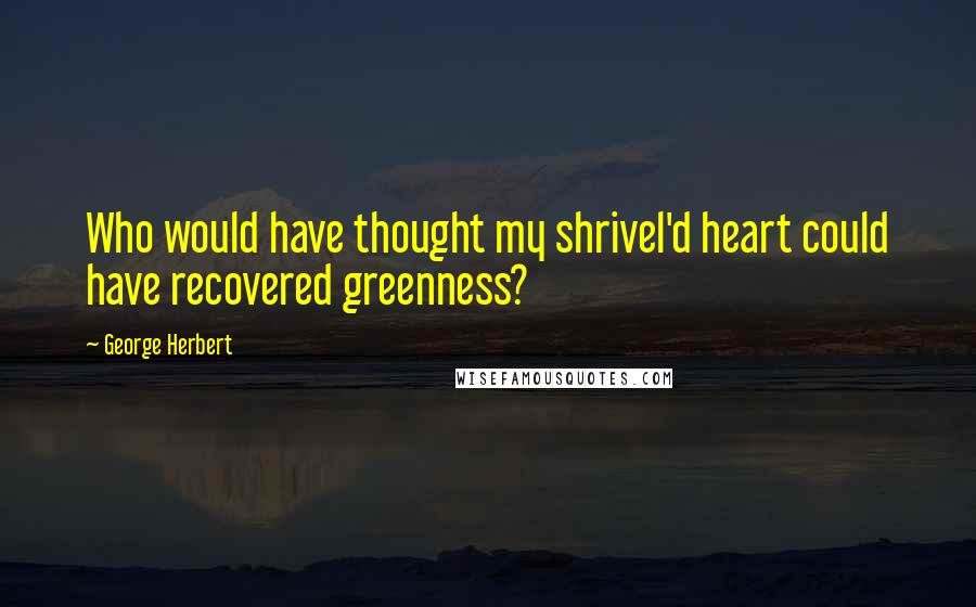 George Herbert Quotes: Who would have thought my shrivel'd heart could have recovered greenness?