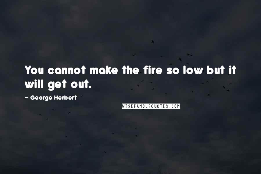 George Herbert Quotes: You cannot make the fire so low but it will get out.