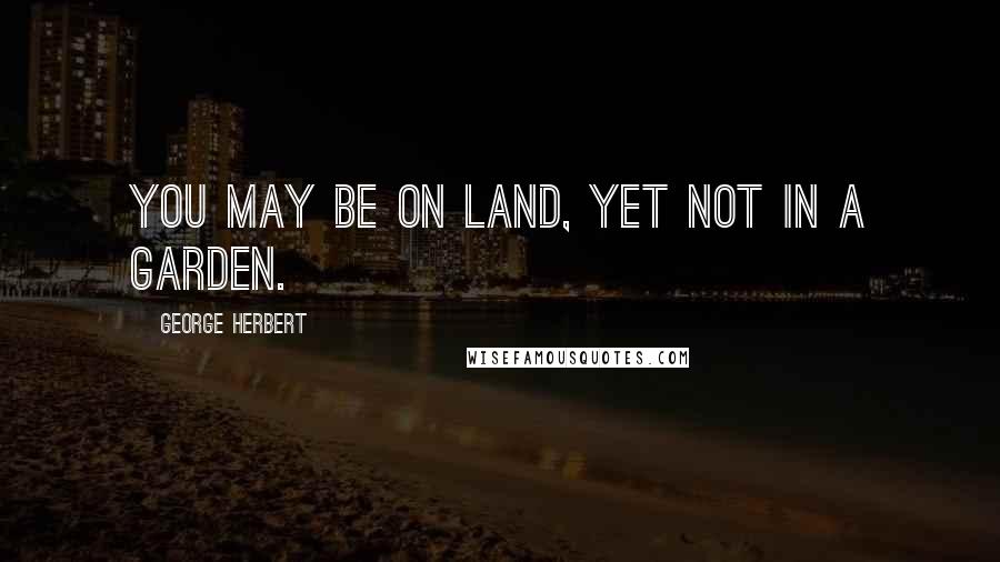 George Herbert Quotes: You may be on land, yet not in a garden.