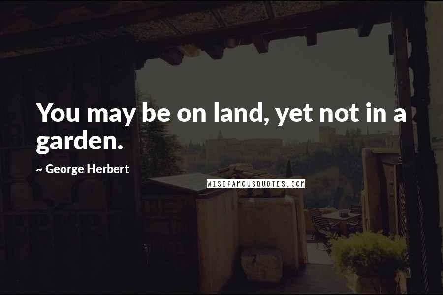 George Herbert Quotes: You may be on land, yet not in a garden.