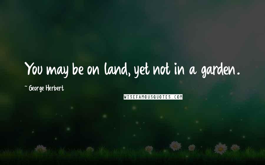 George Herbert Quotes: You may be on land, yet not in a garden.