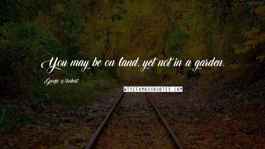 George Herbert Quotes: You may be on land, yet not in a garden.