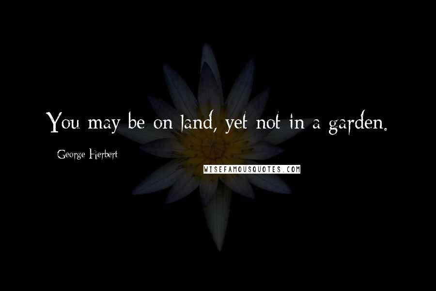 George Herbert Quotes: You may be on land, yet not in a garden.