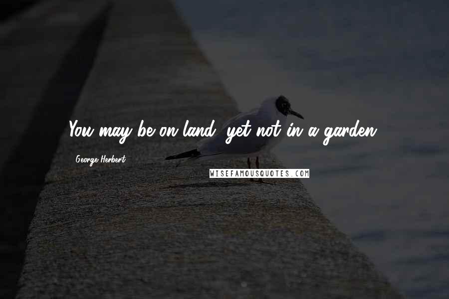 George Herbert Quotes: You may be on land, yet not in a garden.