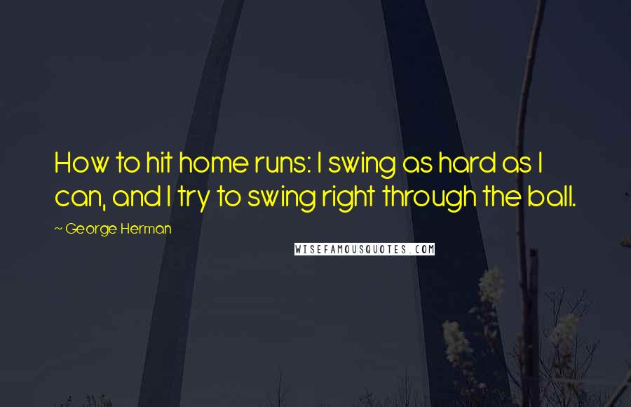 George Herman Quotes: How to hit home runs: I swing as hard as I can, and I try to swing right through the ball.