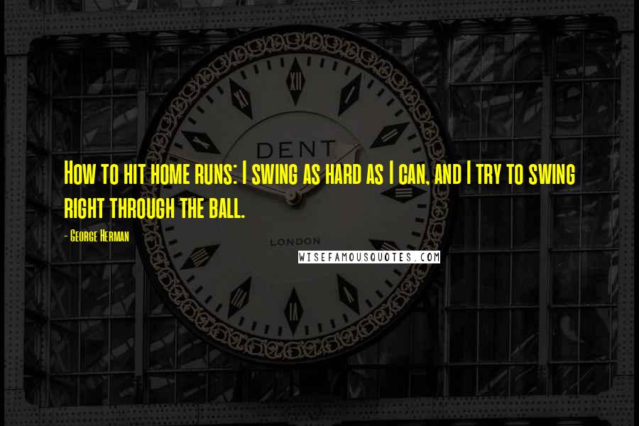 George Herman Quotes: How to hit home runs: I swing as hard as I can, and I try to swing right through the ball.