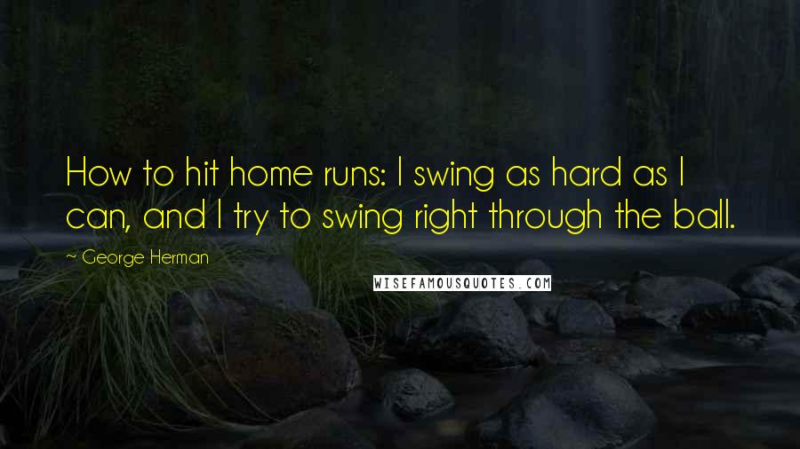 George Herman Quotes: How to hit home runs: I swing as hard as I can, and I try to swing right through the ball.