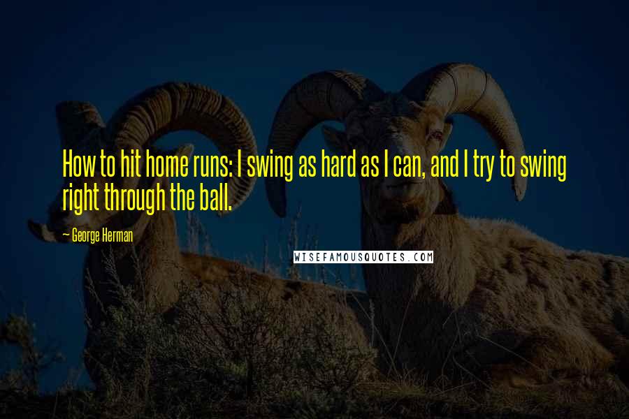 George Herman Quotes: How to hit home runs: I swing as hard as I can, and I try to swing right through the ball.