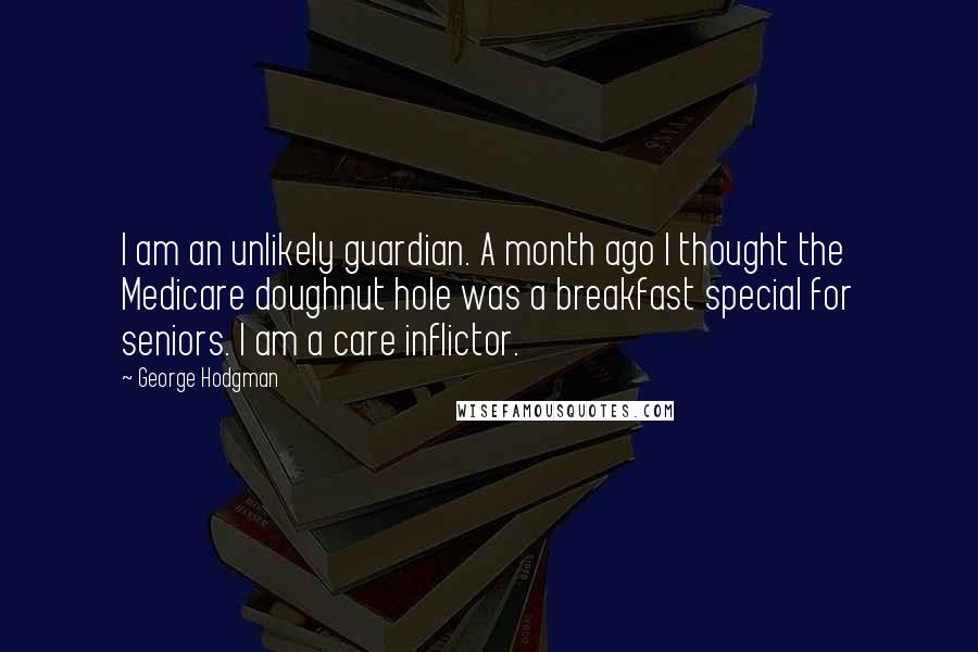 George Hodgman Quotes: I am an unlikely guardian. A month ago I thought the Medicare doughnut hole was a breakfast special for seniors. I am a care inflictor.