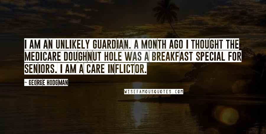 George Hodgman Quotes: I am an unlikely guardian. A month ago I thought the Medicare doughnut hole was a breakfast special for seniors. I am a care inflictor.