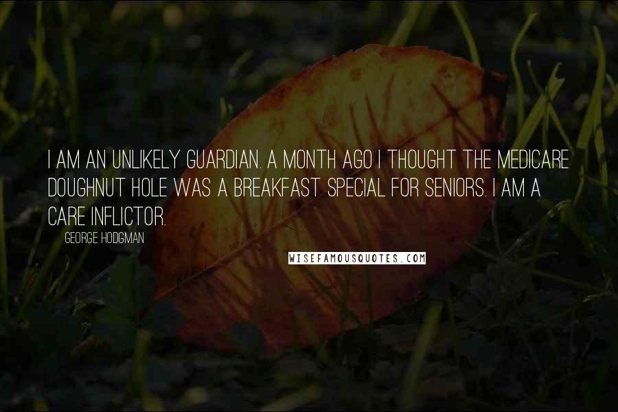 George Hodgman Quotes: I am an unlikely guardian. A month ago I thought the Medicare doughnut hole was a breakfast special for seniors. I am a care inflictor.