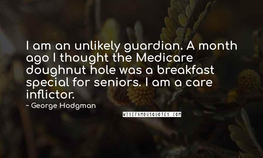 George Hodgman Quotes: I am an unlikely guardian. A month ago I thought the Medicare doughnut hole was a breakfast special for seniors. I am a care inflictor.