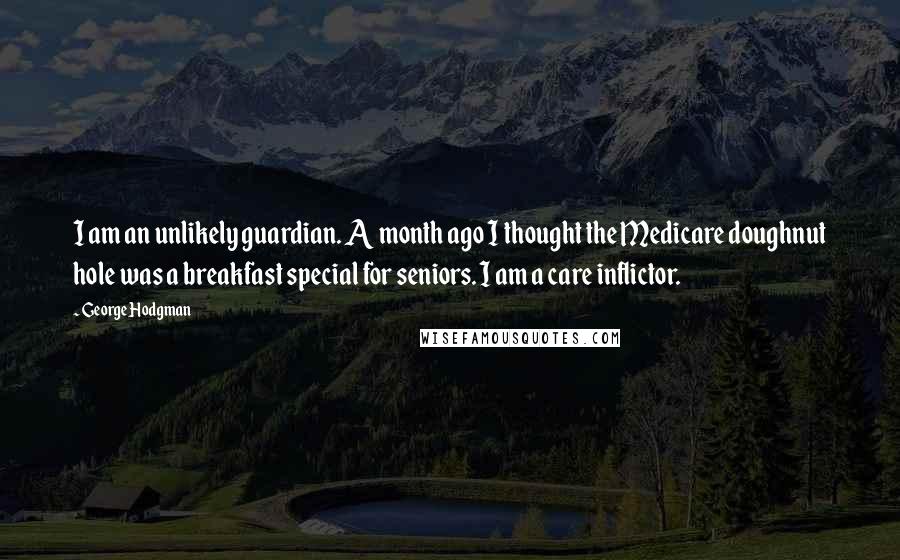 George Hodgman Quotes: I am an unlikely guardian. A month ago I thought the Medicare doughnut hole was a breakfast special for seniors. I am a care inflictor.