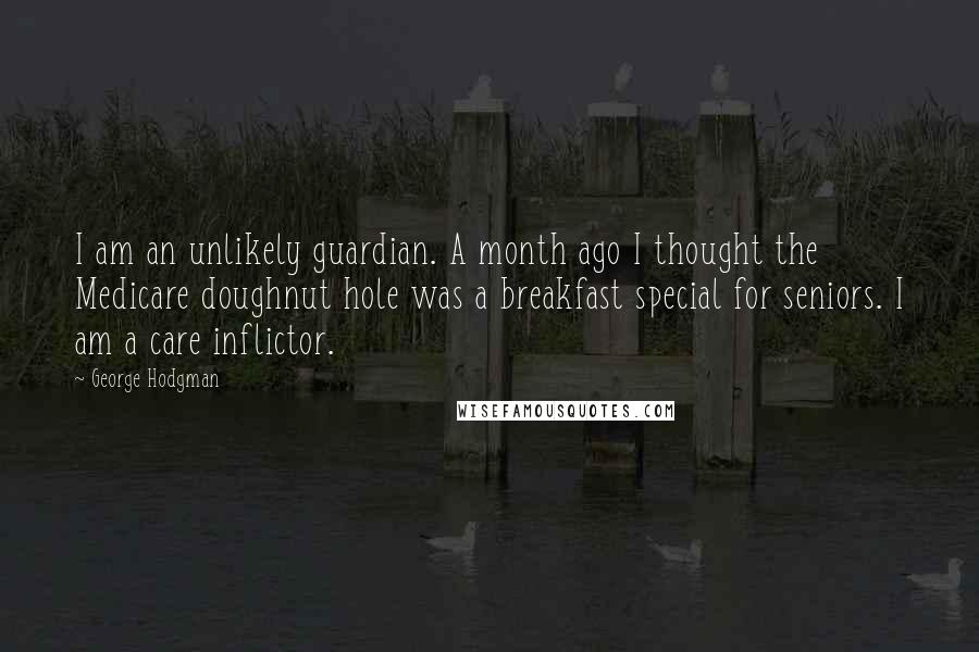 George Hodgman Quotes: I am an unlikely guardian. A month ago I thought the Medicare doughnut hole was a breakfast special for seniors. I am a care inflictor.