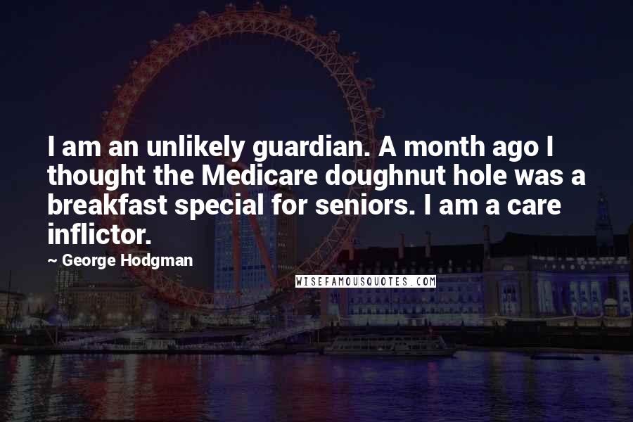 George Hodgman Quotes: I am an unlikely guardian. A month ago I thought the Medicare doughnut hole was a breakfast special for seniors. I am a care inflictor.