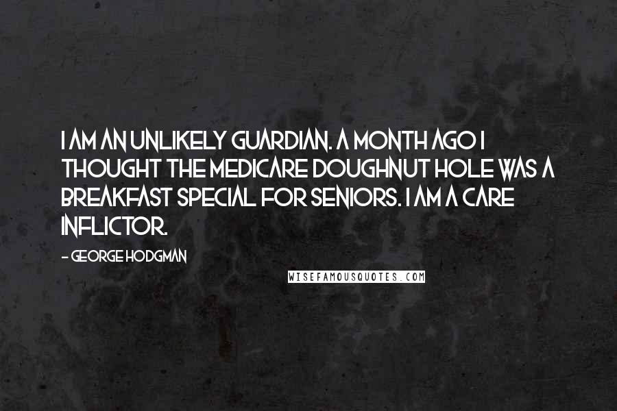 George Hodgman Quotes: I am an unlikely guardian. A month ago I thought the Medicare doughnut hole was a breakfast special for seniors. I am a care inflictor.