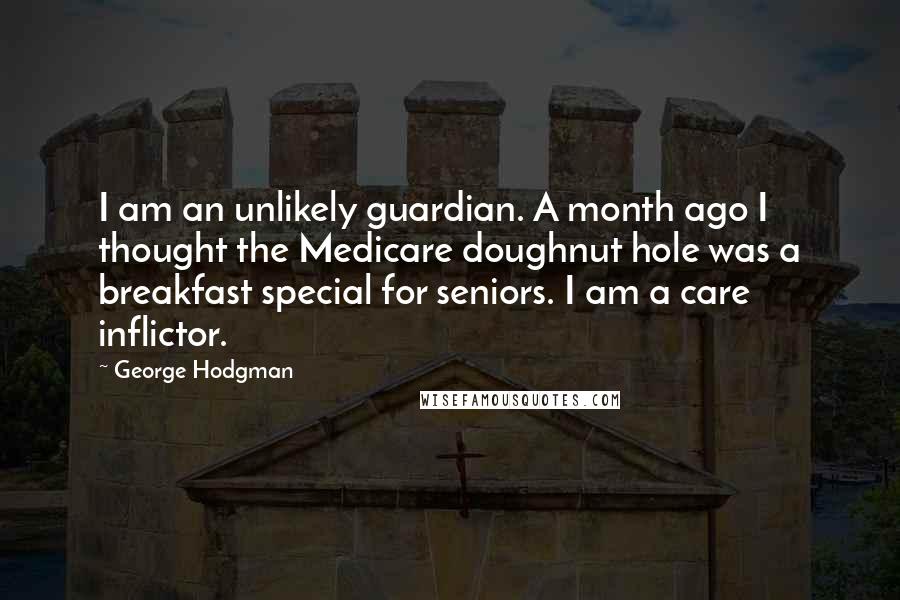 George Hodgman Quotes: I am an unlikely guardian. A month ago I thought the Medicare doughnut hole was a breakfast special for seniors. I am a care inflictor.