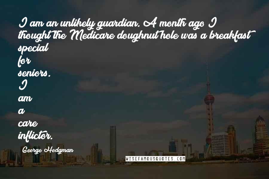 George Hodgman Quotes: I am an unlikely guardian. A month ago I thought the Medicare doughnut hole was a breakfast special for seniors. I am a care inflictor.