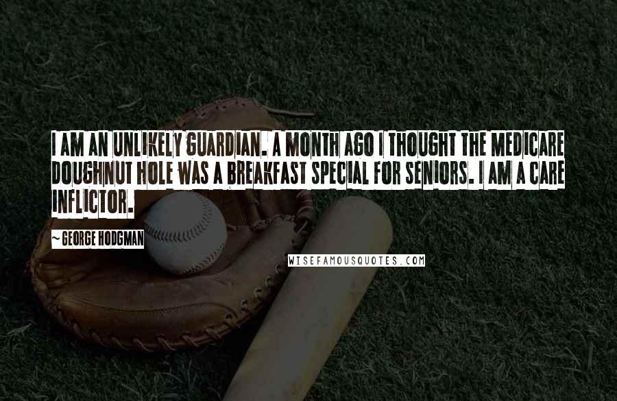 George Hodgman Quotes: I am an unlikely guardian. A month ago I thought the Medicare doughnut hole was a breakfast special for seniors. I am a care inflictor.