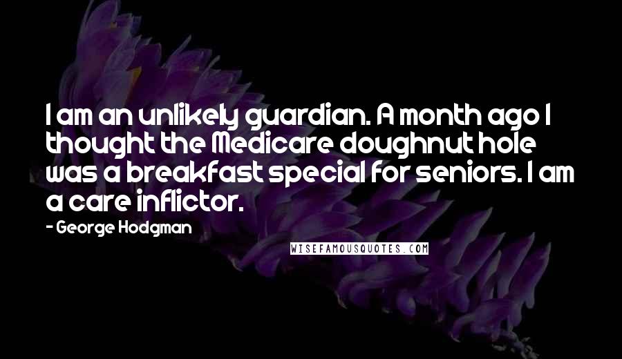 George Hodgman Quotes: I am an unlikely guardian. A month ago I thought the Medicare doughnut hole was a breakfast special for seniors. I am a care inflictor.
