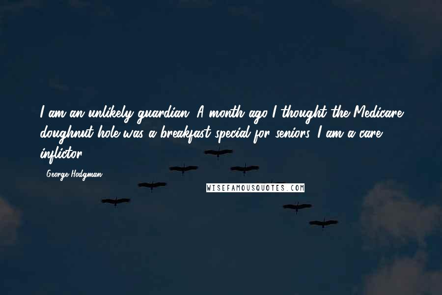 George Hodgman Quotes: I am an unlikely guardian. A month ago I thought the Medicare doughnut hole was a breakfast special for seniors. I am a care inflictor.