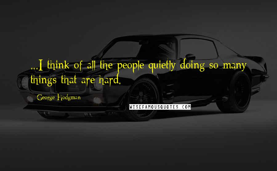 George Hodgman Quotes: ...I think of all the people quietly doing so many things that are hard.