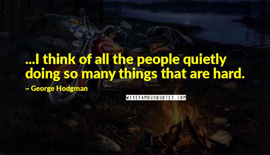 George Hodgman Quotes: ...I think of all the people quietly doing so many things that are hard.
