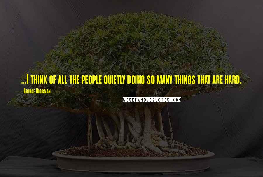 George Hodgman Quotes: ...I think of all the people quietly doing so many things that are hard.