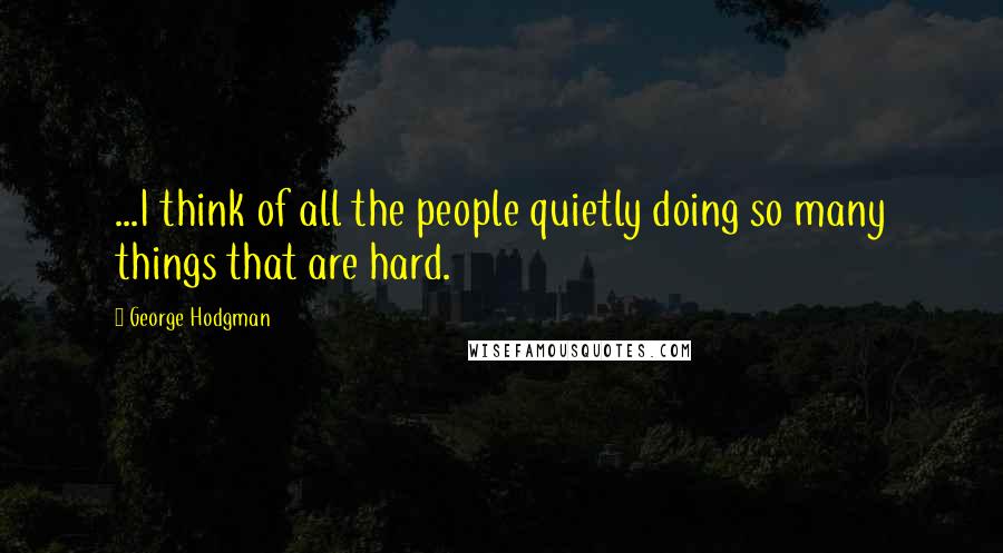 George Hodgman Quotes: ...I think of all the people quietly doing so many things that are hard.